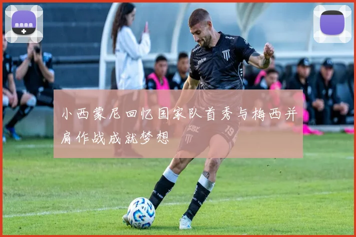 小西蒙尼回忆国家队首秀与梅西并肩作战成就梦想
