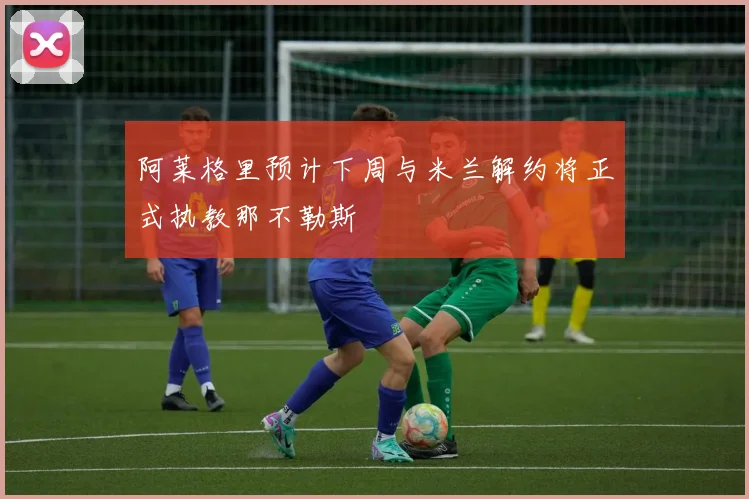 阿莱格里预计下周与米兰解约将正式执教那不勒斯