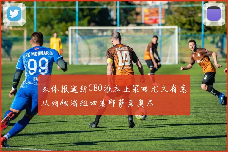 米体报道新CEO推本土策略尤文有意从利物浦租回基耶萨莱奥尼