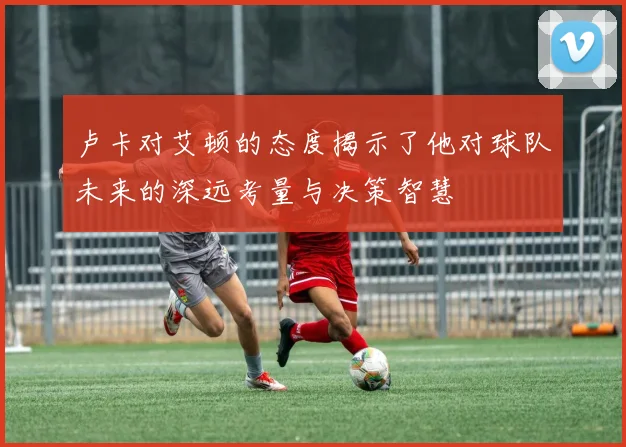 卢卡对艾顿的态度揭示了他对球队未来的深远考量与决策智慧