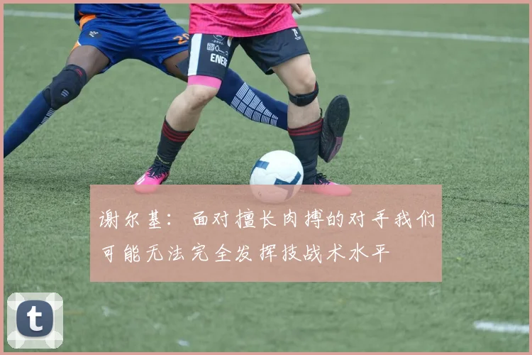 谢尔基：面对擅长肉搏的对手我们可能无法完全发挥技战术水平