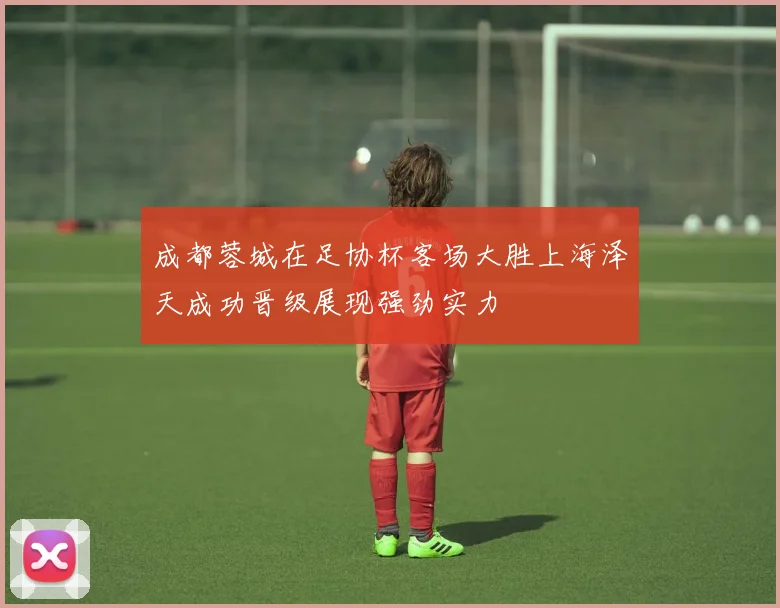 成都蓉城在足协杯客场大胜上海泽天成功晋级展现强劲实力