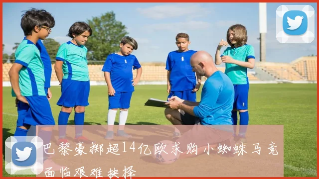 巴黎豪掷超14亿欧求购小蜘蛛马竞面临艰难抉择