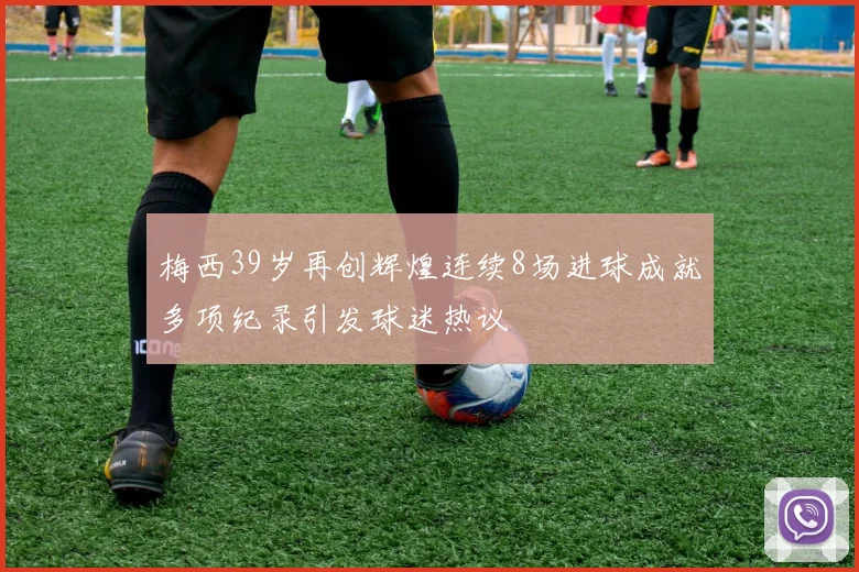 梅西39岁再创辉煌连续8场进球成就多项纪录引发球迷热议