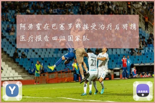 阿劳霍在巴塞罗那接受治疗后将携医疗报告回归国家队