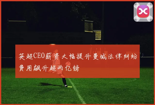 英超CEO薪资大幅提升曼城法律纠纷费用飙升超两亿镑