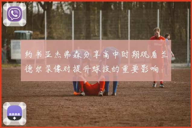 约书亚杰弗森分享高中时期观看兰德尔录像对提升球技的重要影响