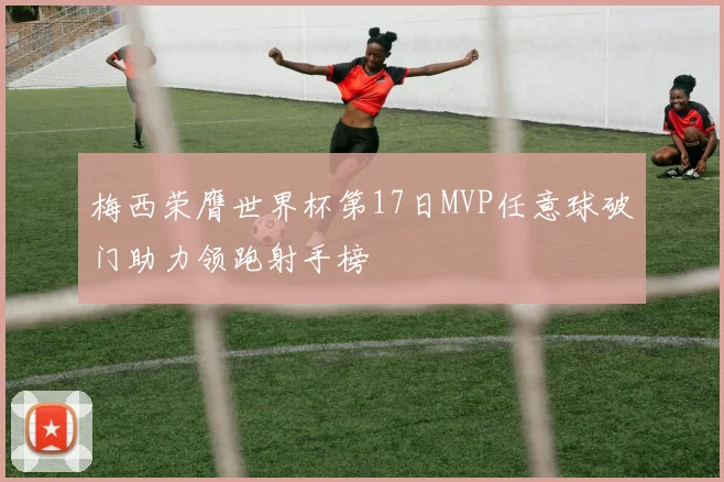 梅西荣膺世界杯第17日MVP任意球破门助力领跑射手榜