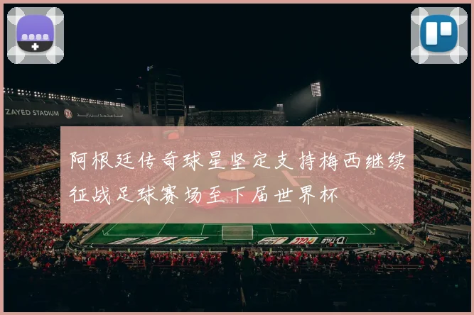 阿根廷传奇球星坚定支持梅西继续征战足球赛场至下届世界杯
