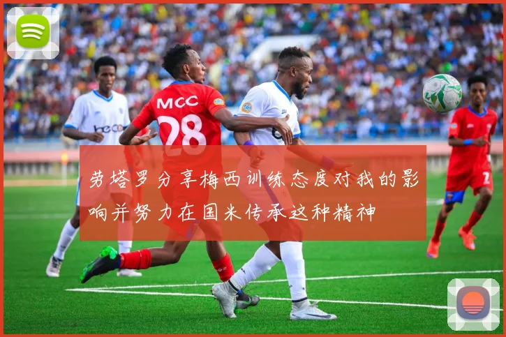 劳塔罗分享梅西训练态度对我的影响并努力在国米传承这种精神