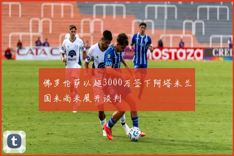 佛罗伦萨以超3000万签下阿塔米兰国米尚未展开谈判