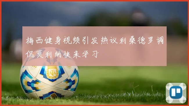 梅西健身视频引发热议利桑德罗调侃莫利纳快来学习