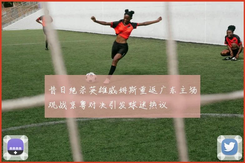 昔日绝杀英雄威姆斯重返广东主场观战京粤对决引发球迷热议
