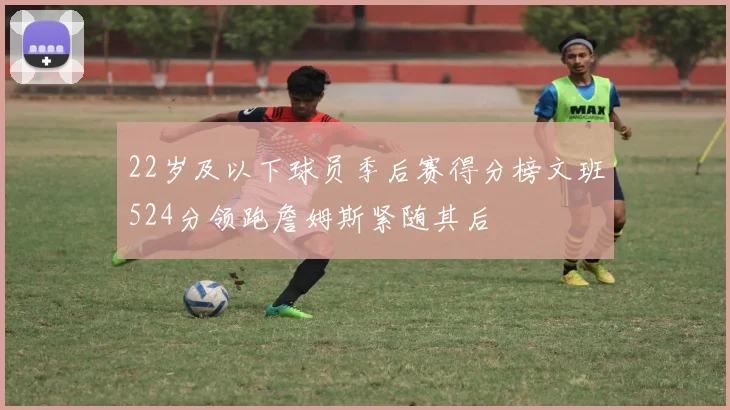 22岁及以下球员季后赛得分榜文班524分领跑詹姆斯紧随其后
