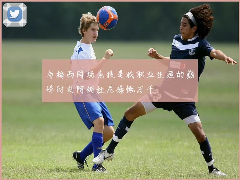 与梅西同场竞技是我职业生涯的巅峰时刻阿姆杜尼感慨万千