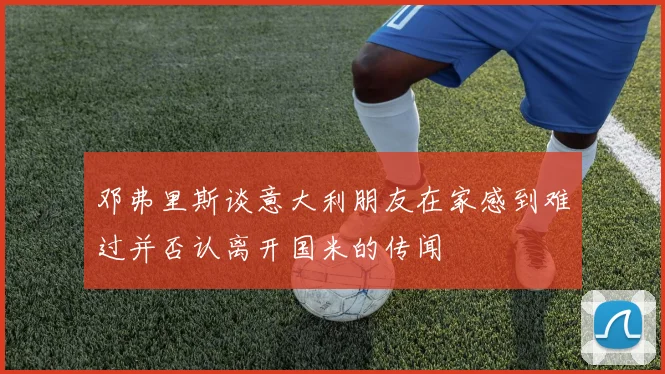 邓弗里斯谈意大利朋友在家感到难过并否认离开国米的传闻