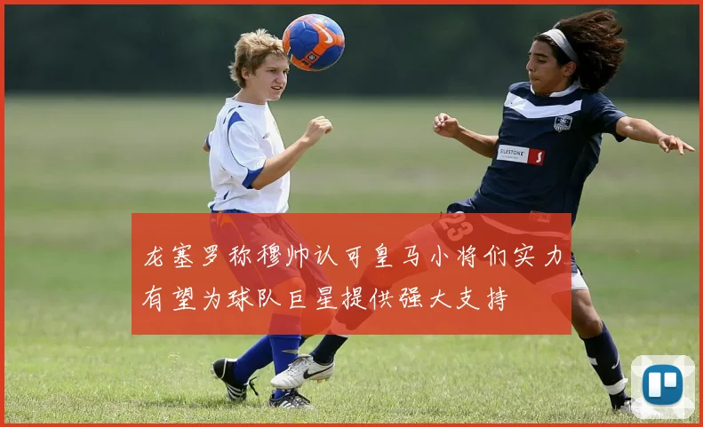龙塞罗称穆帅认可皇马小将们实力有望为球队巨星提供强大支持