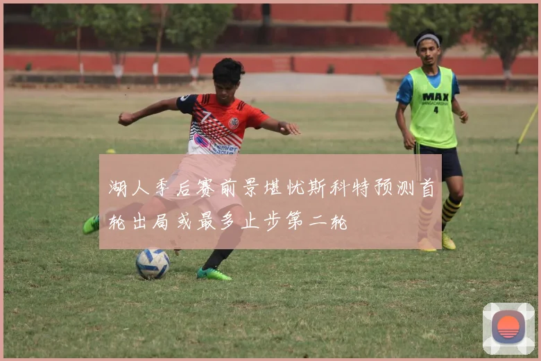 湖人季后赛前景堪忧斯科特预测首轮出局或最多止步第二轮